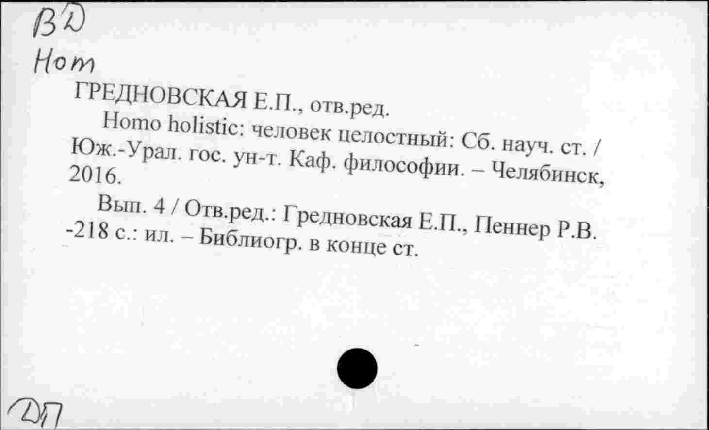 ﻿/7о/Х)
ГРЕДНОВСКАЯ Е.П., отв.ред.
Homo holistic: человек целостный: Сб. науч. ст. / Юж.-Урал. гос. ун-т. Каф. философии. - Челябинск, 2016.
Вып. 4 / Отв.ред.: Гредновская Е.П., Пеннер Р.В. -218с.: ил. - Библиогр. в конце ст.